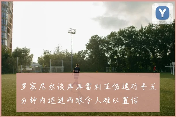 罗塞尼尔谈库库雷利亚伤退对手五分钟内连进两球令人难以置信
