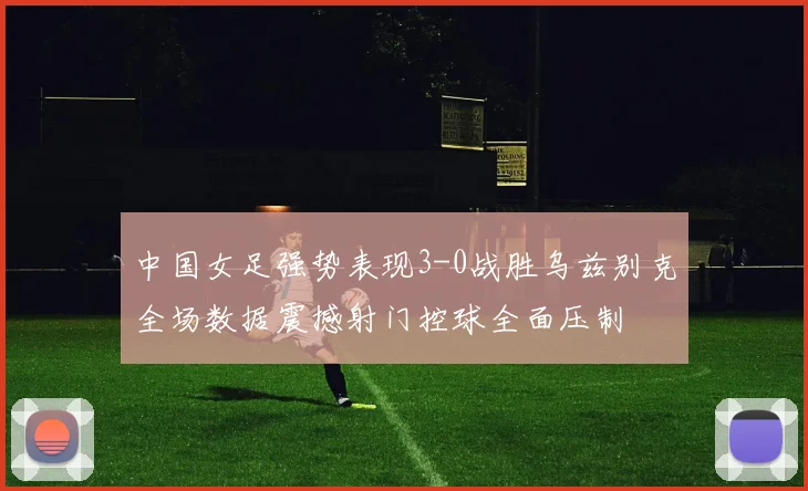 中国女足强势表现3-0战胜乌兹别克全场数据震撼射门控球全面压制
