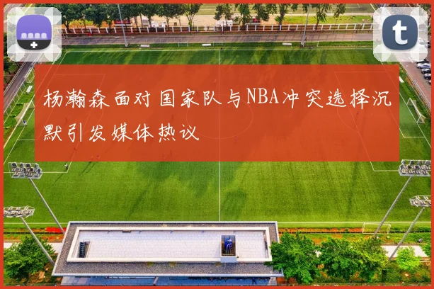 杨瀚森面对国家队与NBA冲突选择沉默引发媒体热议