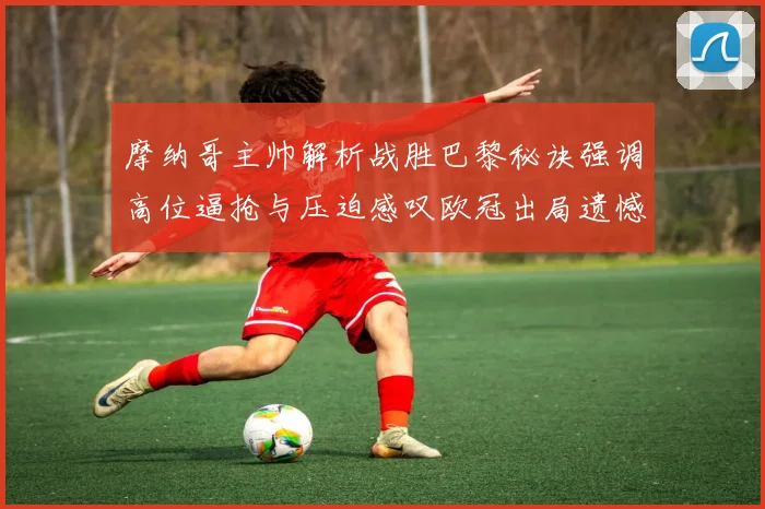 摩纳哥主帅解析战胜巴黎秘诀强调高位逼抢与压迫感叹欧冠出局遗憾