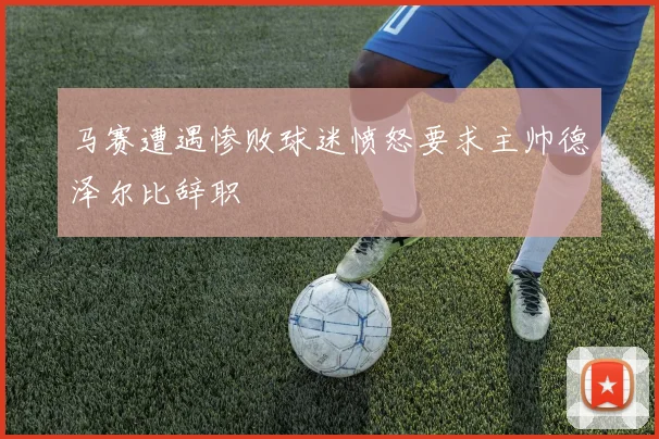 马赛遭遇惨败球迷愤怒要求主帅德泽尔比辞职