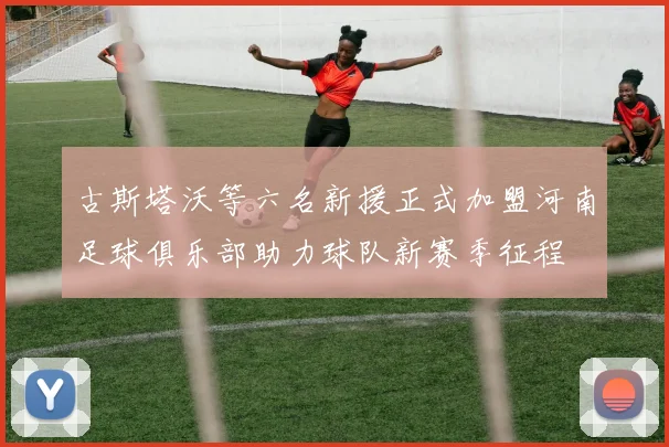 古斯塔沃等六名新援正式加盟河南足球俱乐部助力球队新赛季征程