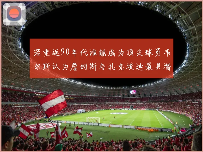 若重返90年代谁能成为顶尖球员韦尔斯认为詹姆斯与扎克埃迪最具潜力