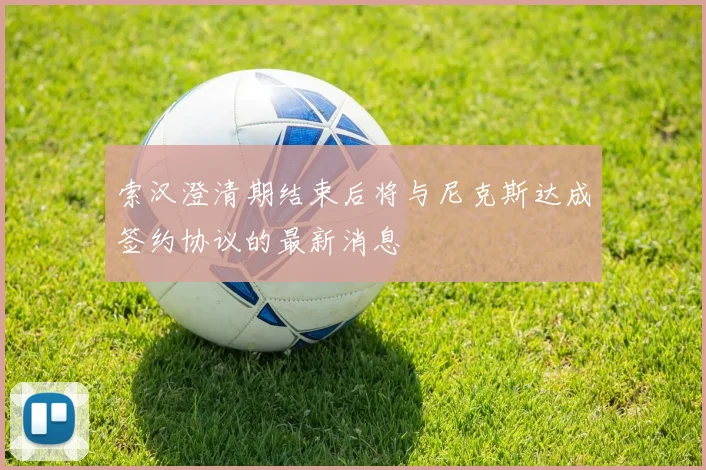 索汉澄清期结束后将与尼克斯达成签约协议的最新消息