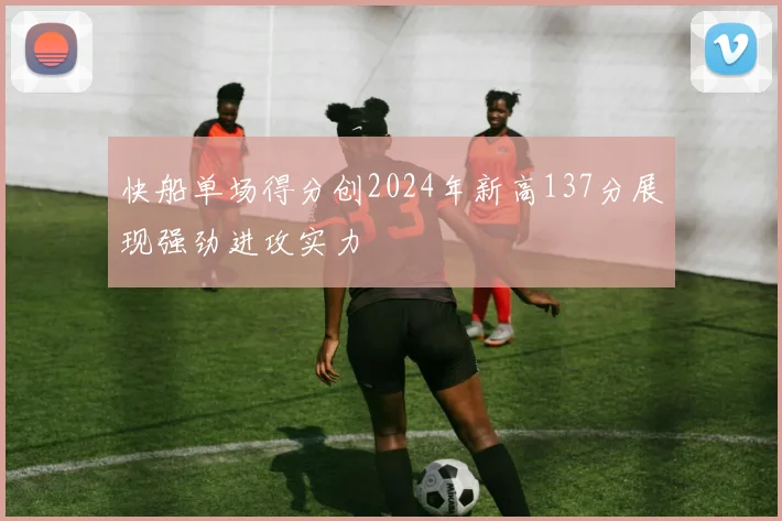 快船单场得分创2024年新高137分展现强劲进攻实力