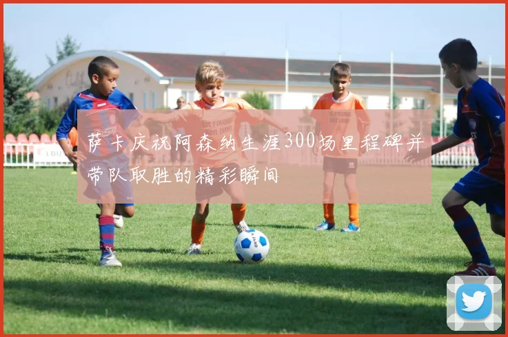 萨卡庆祝阿森纳生涯300场里程碑并带队取胜的精彩瞬间