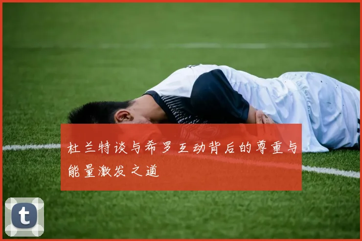 杜兰特谈与希罗互动背后的尊重与能量激发之道