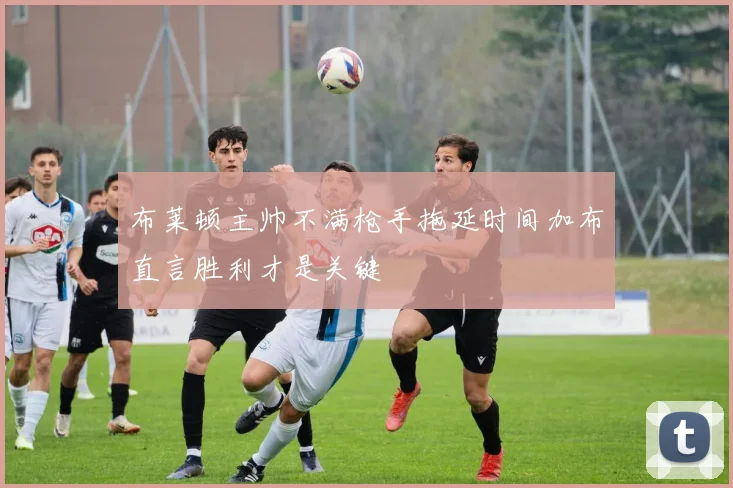 布莱顿主帅不满枪手拖延时间加布直言胜利才是关键