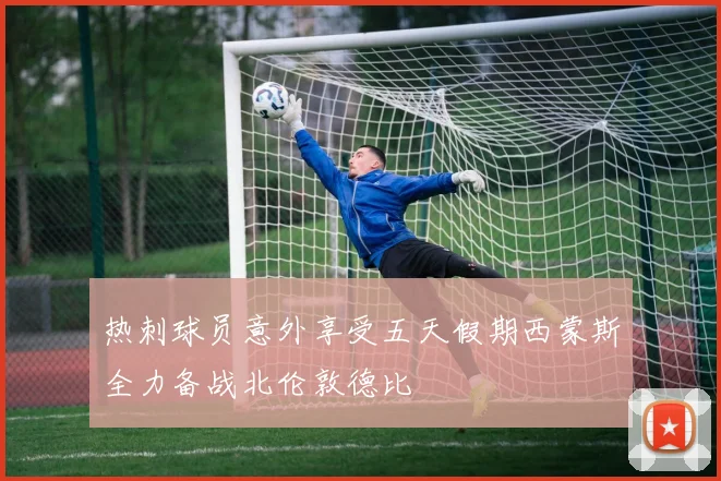 热刺球员意外享受五天假期西蒙斯全力备战北伦敦德比
