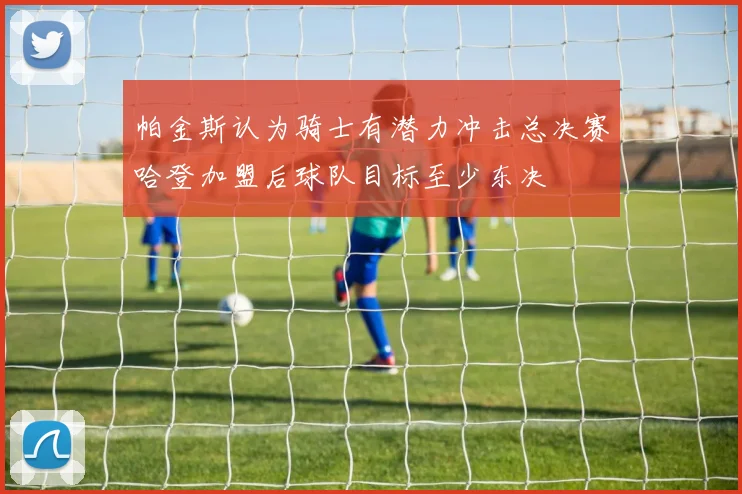 帕金斯认为骑士有潜力冲击总决赛哈登加盟后球队目标至少东决